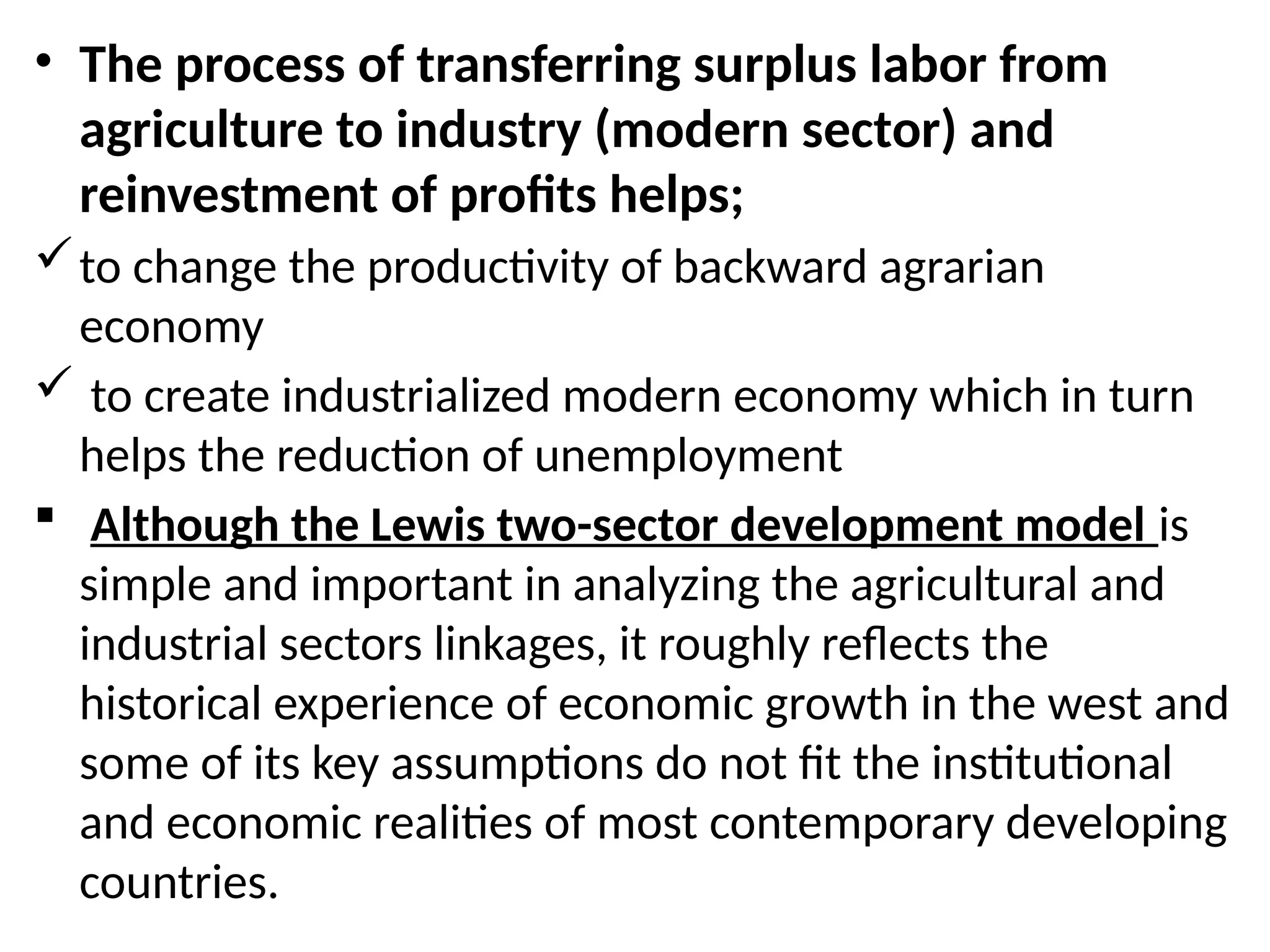 • The process of transferring surplus labor from
agriculture to industry (modern sector) and
reinvestment of profits helps;
to change the productivity of backward agrarian
economy
 to create industrialized modern economy which in turn
helps the reduction of unemployment
 Although the Lewis two-sector development model is
simple and important in analyzing the agricultural and
industrial sectors linkages, it roughly reflects the
historical experience of economic growth in the west and
some of its key assumptions do not fit the institutional
and economic realities of most contemporary developing
countries.
 
