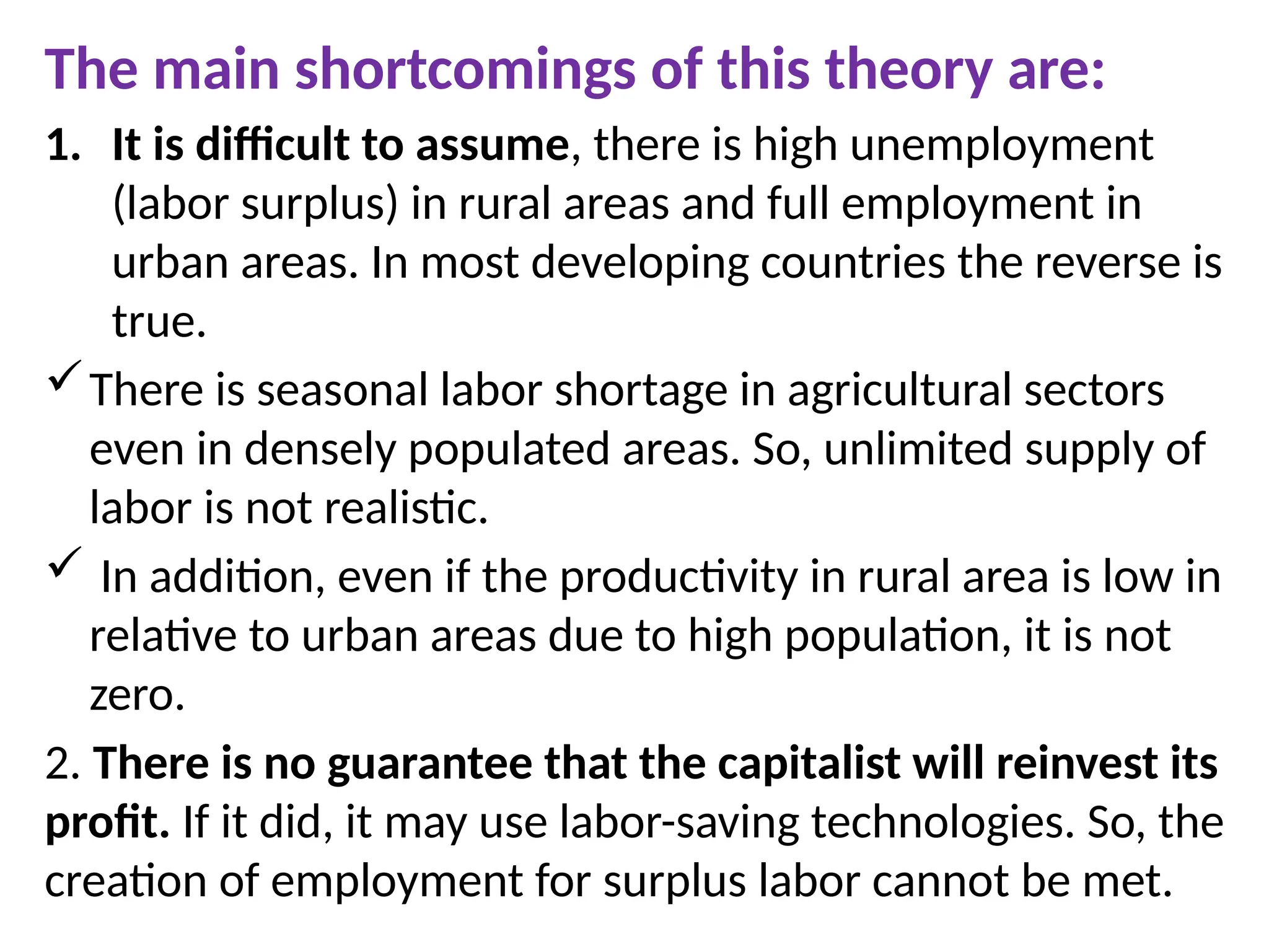 The main shortcomings of this theory are:
1. It is difficult to assume, there is high unemployment
(labor surplus) in rural areas and full employment in
urban areas. In most developing countries the reverse is
true.
There is seasonal labor shortage in agricultural sectors
even in densely populated areas. So, unlimited supply of
labor is not realistic.
 In addition, even if the productivity in rural area is low in
relative to urban areas due to high population, it is not
zero.
2. There is no guarantee that the capitalist will reinvest its
profit. If it did, it may use labor-saving technologies. So, the
creation of employment for surplus labor cannot be met.
 