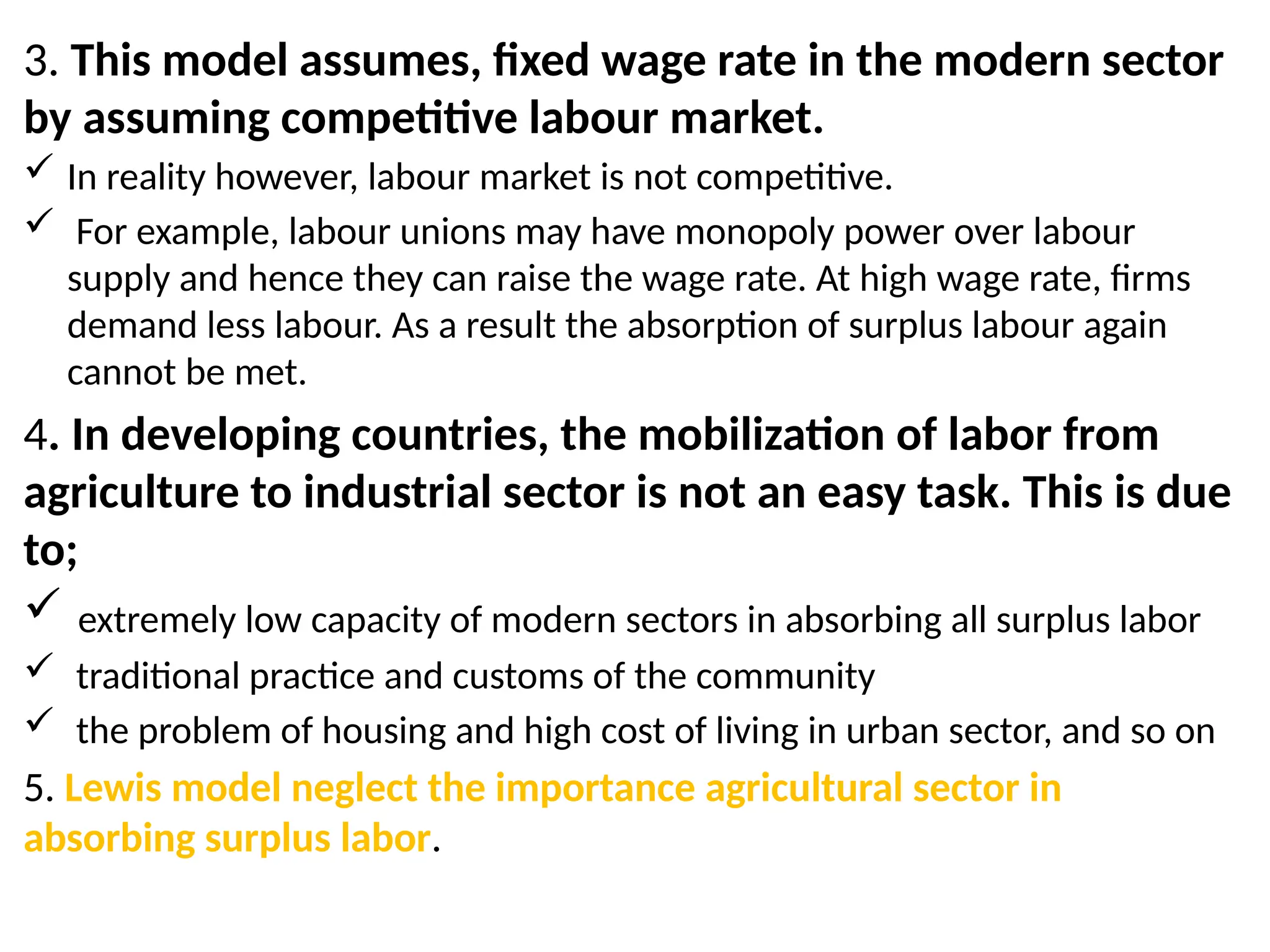 3. This model assumes, fixed wage rate in the modern sector
by assuming competitive labour market.
 In reality however, labour market is not competitive.
 For example, labour unions may have monopoly power over labour
supply and hence they can raise the wage rate. At high wage rate, firms
demand less labour. As a result the absorption of surplus labour again
cannot be met.
4. In developing countries, the mobilization of labor from
agriculture to industrial sector is not an easy task. This is due
to;
 extremely low capacity of modern sectors in absorbing all surplus labor
 traditional practice and customs of the community
 the problem of housing and high cost of living in urban sector, and so on
5. Lewis model neglect the importance agricultural sector in
absorbing surplus labor.
 