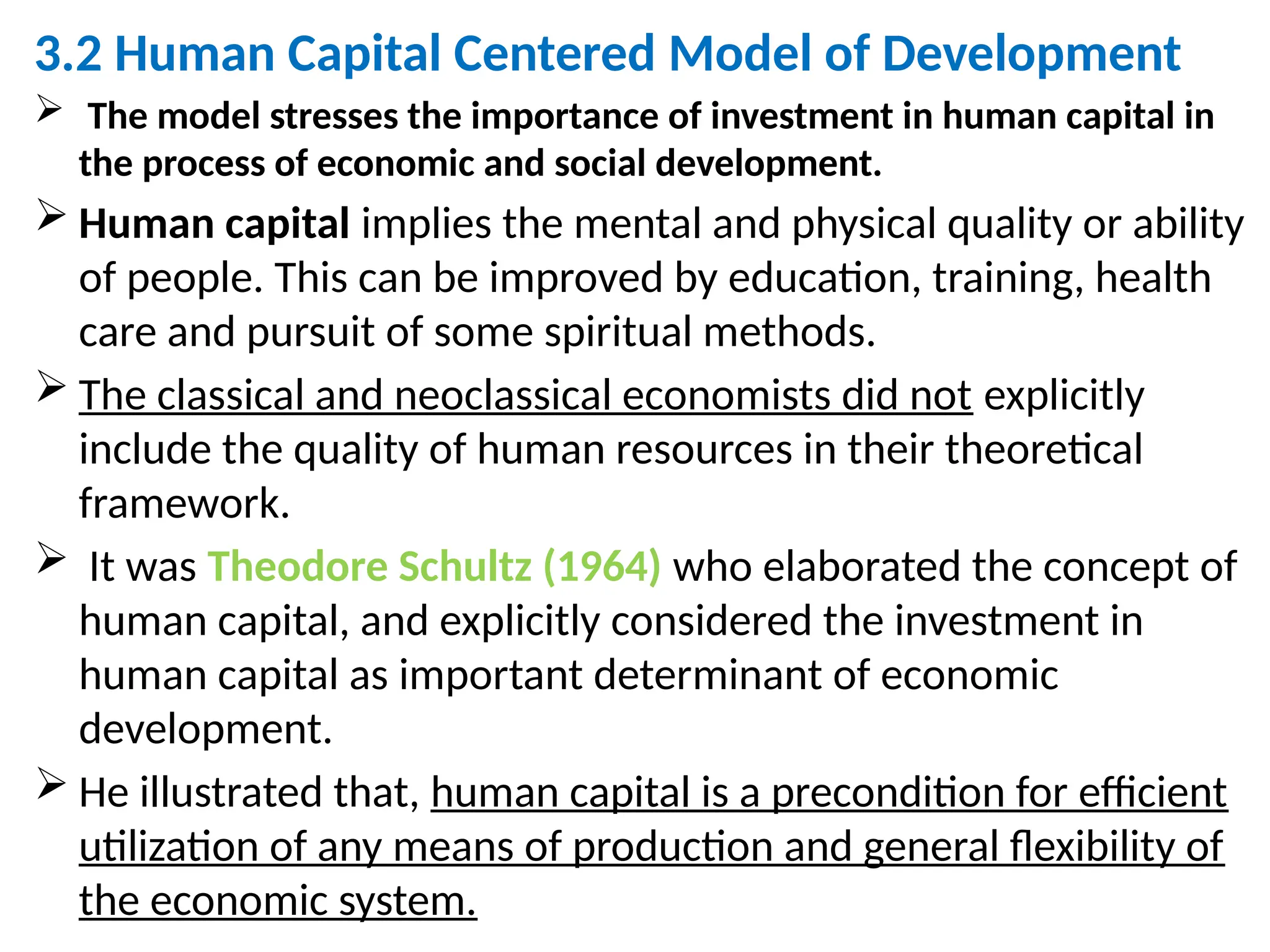 3.2 Human Capital Centered Model of Development
 The model stresses the importance of investment in human capital in
the process of economic and social development.
 Human capital implies the mental and physical quality or ability
of people. This can be improved by education, training, health
care and pursuit of some spiritual methods.
 The classical and neoclassical economists did not explicitly
include the quality of human resources in their theoretical
framework.
 It was Theodore Schultz (1964) who elaborated the concept of
human capital, and explicitly considered the investment in
human capital as important determinant of economic
development.
 He illustrated that, human capital is a precondition for efficient
utilization of any means of production and general flexibility of
the economic system.
 