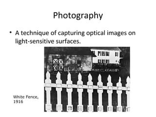 Photography
• A technique of capturing optical images on
light-sensitive surfaces.
White Fence,
1916
 
