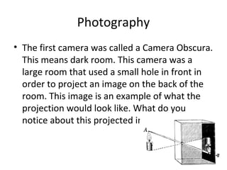 Photography
• The first camera was called a Camera Obscura.
This means dark room. This camera was a
large room that used a small hole in front in
order to project an image on the back of the
room. This image is an example of what the
projection would look like. What do you
notice about this projected image?
 