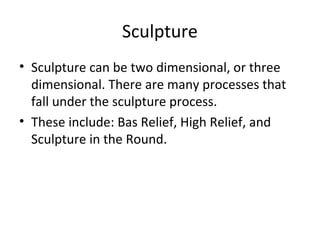 Sculpture
• Sculpture can be two dimensional, or three
dimensional. There are many processes that
fall under the sculpture process.
• These include: Bas Relief, High Relief, and
Sculpture in the Round.
 