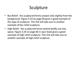 Sculpture
• Bas Relief: the sculptured forms project only slightly from the
background. Figure 3.23 on page 66 gives a good example of
this type of sculpture. This link will take you to another
example of bas relief sculpture.
• High Relief: the sculptured forms extend boldly out into
space. Figure 3.24 on page 66 in your book gives a good
example of high relief sculpture. This link will take you to
another example of high relief sculpture.
 