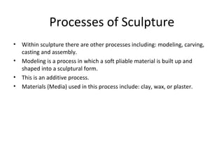Processes of Sculpture
• Within sculpture there are other processes including: modeling, carving,
casting and assembly.
• Modeling is a process in which a soft pliable material is built up and
shaped into a sculptural form.
• This is an additive process.
• Materials (Media) used in this process include: clay, wax, or plaster.
 