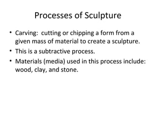Processes of Sculpture
• Carving: cutting or chipping a form from a
given mass of material to create a sculpture.
• This is a subtractive process.
• Materials (media) used in this process include:
wood, clay, and stone.
 