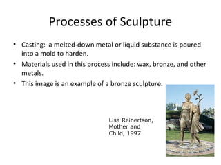Processes of Sculpture
• Casting: a melted-down metal or liquid substance is poured
into a mold to harden.
• Materials used in this process include: wax, bronze, and other
metals.
• This image is an example of a bronze sculpture.
Lisa Reinertson,
Mother and
Child, 1997
 