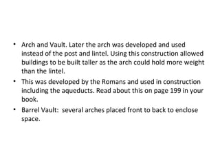 • Arch and Vault. Later the arch was developed and used
instead of the post and lintel. Using this construction allowed
buildings to be built taller as the arch could hold more weight
than the lintel.
• This was developed by the Romans and used in construction
including the aqueducts. Read about this on page 199 in your
book.
• Barrel Vault: several arches placed front to back to enclose
space.
 