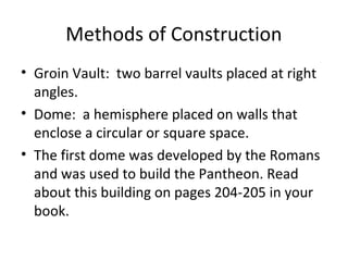 Methods of Construction
• Groin Vault: two barrel vaults placed at right
angles.
• Dome: a hemisphere placed on walls that
enclose a circular or square space.
• The first dome was developed by the Romans
and was used to build the Pantheon. Read
about this building on pages 204-205 in your
book.
 