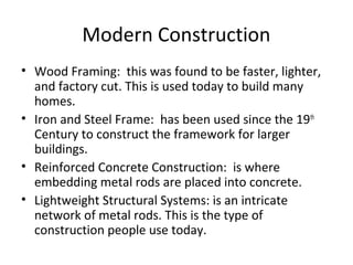 Modern Construction
• Wood Framing: this was found to be faster, lighter,
and factory cut. This is used today to build many
homes.
• Iron and Steel Frame: has been used since the 19th
Century to construct the framework for larger
buildings.
• Reinforced Concrete Construction: is where
embedding metal rods are placed into concrete.
• Lightweight Structural Systems: is an intricate
network of metal rods. This is the type of
construction people use today.
 