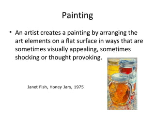 Painting
• An artist creates a painting by arranging the
art elements on a flat surface in ways that are
sometimes visually appealing, sometimes
shocking or thought provoking.
Janet Fish, Honey Jars, 1975
 