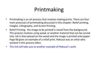Printmaking
• Printmaking is an art process that involves making prints. There are four
main processes of printmaking discussed in this chapter: Relief printing,
Intaglio, Lithography, and Screen Printing.
• Relief Printing: the image to be printed is raised from the background.
This process involves using wood, or another material that can be carved
into. Ink is then placed on the wood and the image is printed onto paper.
Page 60 gives an example of a relief print. Hokusai was an artist who
worked in this process often.
• This link will take you to another example of Hokusai’s work.
 