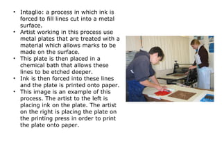 • Intaglio: a process in which ink is
forced to fill lines cut into a metal
surface.
• Artist working in this process use
metal plates that are treated with a
material which allows marks to be
made on the surface.
• This plate is then placed in a
chemical bath that allows these
lines to be etched deeper.
• Ink is then forced into these lines
and the plate is printed onto paper.
• This image is an example of this
process. The artist to the left is
placing ink on the plate. The artist
on the right is placing the plate on
the printing press in order to print
the plate onto paper.
 