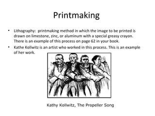 Printmaking
• Lithography: printmaking method in which the image to be printed is
drawn on limestone, zinc, or aluminum with a special greasy crayon.
There is an example of this process on page 62 in your book.
• Kathe Kollwitz is an artist who worked in this process. This is an example
of her work.
Kathy Kollwitz, The Propeller Song
 