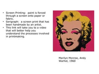 Marilyn Monroe, Andy
Warhol, 1960
• Screen Printing: paint is forced
through a screen onto paper or
fabric.
• Serigraph: a screen print that has
been handmade by an artist.
• This link will take you to a video
that will better help you
understand the processes involved
in printmaking.
 