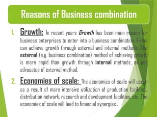 1. Growth: In recent years Growth has been main reason for
business enterprises to enter into a business combination. Firms
can achieve growth through external and internal methods. The
external (e.g. business combination) method of achieving growth
is more rapid than growth through internal methods, as per
advocates of external method.
2. Economies of scale: The economies of scale will occur
as a result of more intensive utilization of production facilities,
distribution network, research and development facilities, etc. The
economies of scale will lead to financial synergies.
Reasons of Business combination
 