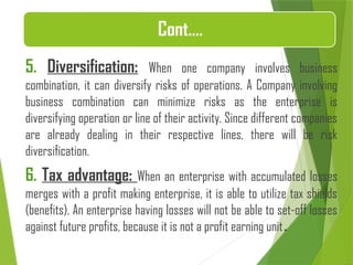 Cont.…
5. Diversification: When one company involves business
combination, it can diversify risks of operations. A Company involving
business combination can minimize risks as the enterprise is
diversifying operation or line of their activity. Since different companies
are already dealing in their respective lines, there will be risk
diversification.
6. Tax advantage: When an enterprise with accumulated losses
merges with a profit making enterprise, it is able to utilize tax shields
(benefits). An enterprise having losses will not be able to set-off losses
against future profits, because it is not a profit earning unit.
 