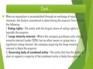 Cont.…
 When an acquisition is accomplished through an exchange of equity
interests, the factors considered in determining the acquirer firm include
the following:
1. Voting rights—The entity with the largest share of voting rights is
typically the acquirer.
2. Large minority interest—Where the company purchases only a large
minority interest (under 50%), but no other owner or group has a
significant voting interest, the company acquiring the large minority
interest is likely the acquirer.
3. Governing body of combined entity—The entity that has the ability to
elect or appoint a majority of the combined entity is likely the acquirer.
 