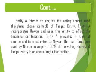 Entity A intends to acquire the voting shares (and
therefore obtain control) of Target Entity. Entity A
incorporates Newco and uses this entity to effect the
business combination. Entity A provides a loan at
commercial interest rates to Newco. The loan funds are
used by Newco to acquire 100% of the voting shares of
Target Entity in an arm’s length transaction.
Cont…..
 