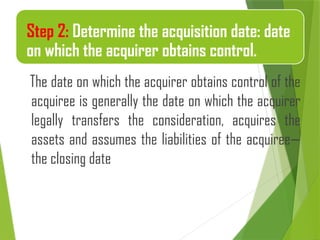 The date on which the acquirer obtains control of the
acquiree is generally the date on which the acquirer
legally transfers the consideration, acquires the
assets and assumes the liabilities of the acquiree—
the closing date
Step 2: Determine the acquisition date: date
on which the acquirer obtains control.
 