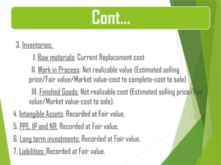 3. Inventories:
I. Raw materials: Current Replacement cost
II. Work in Process: Net realizable value (Estimated selling
price/Fair value/Market value-cost to complete-cost to sale)
III. Finished Goods: Net realizable cost (Estimated selling price/Fair
value/Market value-cost to sale).
4. Intangible Assets: Recorded at Fair value.
5. PPE, IP and NR: Recorded at Fair value.
6. Long term investments: Recorded at Fair value.
7. Liabilities: Recorded at Fair value.
Cont…
 