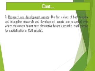 Cont.…
8. Research and development assets: The fair values of both tangible
and intangible research and development assets are recorded even
where the assets do not have alternative future uses (the usual criteria
for capitalization of R&D assets).
 