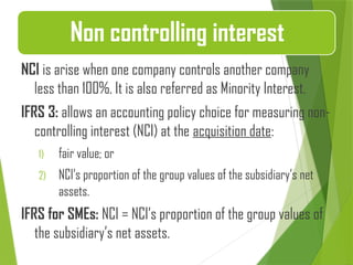 NCI is arise when one company controls another company
less than 100%. It is also referred as Minority Interest.
IFRS 3: allows an accounting policy choice for measuring non-
controlling interest (NCI) at the acquisition date:
1) fair value; or
2) NCI’s proportion of the group values of the subsidiary’s net
assets.
IFRS for SMEs: NCI = NCI’s proportion of the group values of
the subsidiary’s net assets.
Non controlling interest
 