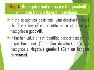 If the acquisition cost(Total Consideration) exceed
the fair value of net identifiable asset, then we
recognize a goodwill.
If the fair value of net identifiable asset exceed the
acquisition cost (Total Consideration), then we
recognize a Negative goodwill (Gain on bargain
purchase).
Step 4: Recognize and measure the goodwill
or a gain from a bargain purchase.
 