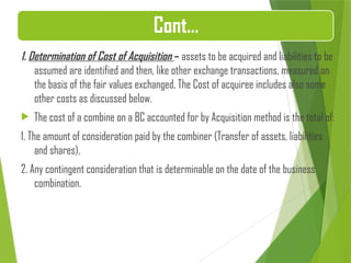 Cont…
1. Determination of Cost of Acquisition – assets to be acquired and liabilities to be
assumed are identified and then, like other exchange transactions, measured on
the basis of the fair values exchanged. The Cost of acquiree includes also some
other costs as discussed below.
 The cost of a combine on a BC accounted for by Acquisition method is the total of:
1. The amount of consideration paid by the combiner (Transfer of assets, liabilities
and shares),
2. Any contingent consideration that is determinable on the date of the business
combination.
 