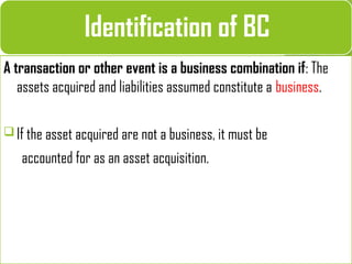 A transaction or other event is a business combination if: The
assets acquired and liabilities assumed constitute a business.
 If the asset acquired are not a business, it must be
accounted for as an asset acquisition.
Identification of BC
 