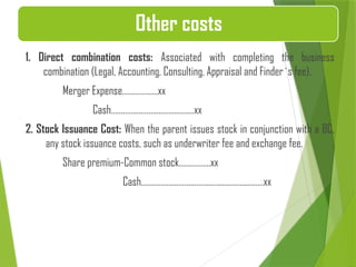 1. Direct combination costs: Associated with completing the business
combination (Legal, Accounting, Consulting, Appraisal and Finder`s fee).
Merger Expense………………xx
Cash……………………………………xx
2. Stock Issuance Cost: When the parent issues stock in conjunction with a BC,
any stock issuance costs, such as underwriter fee and exchange fee.
Share premium-Common stock…………….xx
Cash…………………………………..…………………xx
Other costs
 