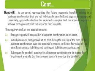Goodwill: is an asset representing the future economic benefits arising in a
business combination that are not individually identified and separately recognized.
Essentially, goodwill embodies the expected synergies that the acquirer expects to
achieve through control of the acquired firm’s assets.
The acquirer shall, at the acquisition date:
(a) Recognize goodwill acquired in a business combination as an asset,
(b) Initially measure that goodwill at its cost, being the excess of the cost of the
business combination over the acquirer’s interest in the net fair value of the
identifiable assets, liabilities and contingent liabilities recognized. and
(c) Subsequently, goodwill acquired in a business combination to be tested for
impairment annually. So, the company doesn`t amortize the Goodwill.
Cont…
 