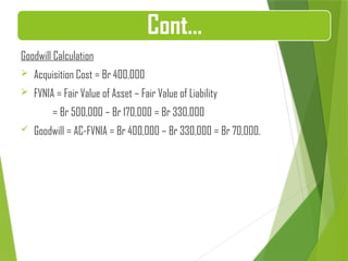 Goodwill Calculation
 Acquisition Cost = Br 400,000
 FVNIA = Fair Value of Asset – Fair Value of Liability
= Br 500,000 – Br 170,000 = Br 330,000
 Goodwill = AC-FVNIA = Br 400,000 – Br 330,000 = Br 70,000.
Cont…
 