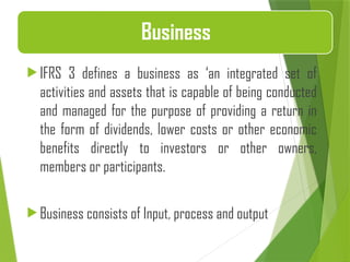  IFRS 3 defines a business as ‘an integrated set of
activities and assets that is capable of being conducted
and managed for the purpose of providing a return in
the form of dividends, lower costs or other economic
benefits directly to investors or other owners,
members or participants.
 Business consists of Input, process and output
Business
 