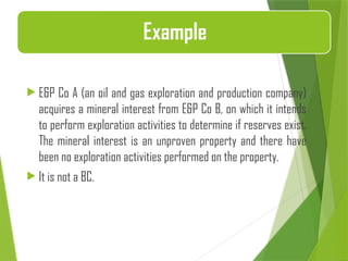  E&P Co A (an oil and gas exploration and production company)
acquires a mineral interest from E&P Co B, on which it intends
to perform exploration activities to determine if reserves exist.
The mineral interest is an unproven property and there have
been no exploration activities performed on the property.
 It is not a BC.
Example
 
