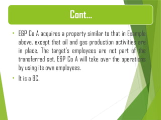 • E&P Co A acquires a property similar to that in Example
above, except that oil and gas production activities are
in place. The target’s employees are not part of the
transferred set. E&P Co A will take over the operations
by using its own employees.
• It is a BC.
Cont…
 