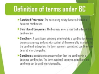 Combined Enterprise: The accounting entity that results from a
business combination.
Constituent Companies: The business enterprises that enter into a
combination.
Combinor : A constituent company entering into a combination whose
owners as a group ends up with control of the ownership interests in
the combined enterprise. The term acquirer, parent and combinor can
be used interchangeably.
Combinee: a constituent company other than the combinor in a
business combination. The term acquired, acquiree, subsidiary and
combinee can be used interchangeably.
Definition of terms under BC
 