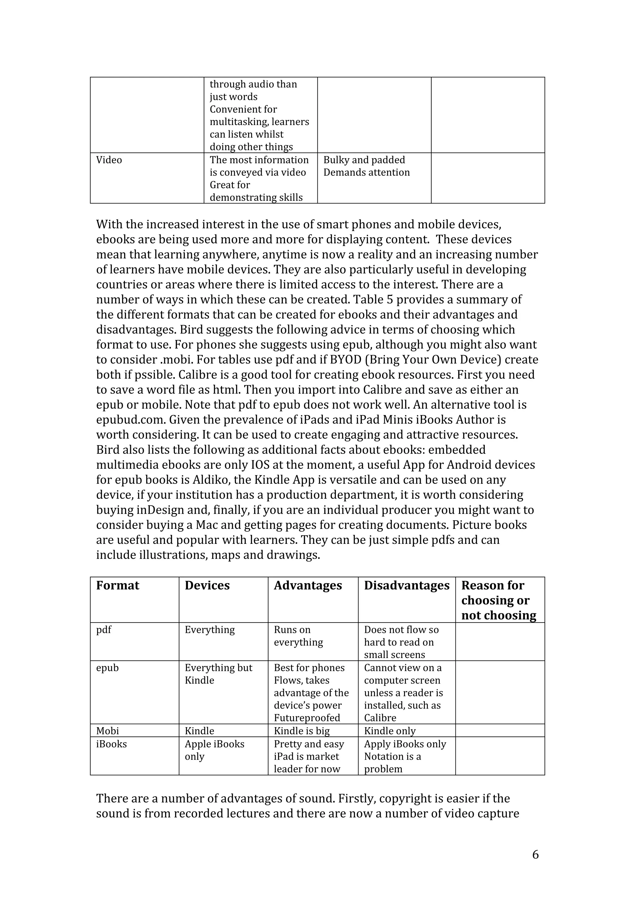6
through audio than
just words
Convenient for
multitasking, learners
can listen whilst
doing other things
Video The most information
is conveyed via video
Great for
demonstrating skills
Bulky and padded
Demands attention
With the increased interest in the use of smart phones and mobile devices,
ebooks are being used more and more for displaying content. These devices
mean that learning anywhere, anytime is now a reality and an increasing number
of learners have mobile devices. They are also particularly useful in developing
countries or areas where there is limited access to the interest. There are a
number of ways in which these can be created. Table 5 provides a summary of
the different formats that can be created for ebooks and their advantages and
disadvantages. Bird suggests the following advice in terms of choosing which
format to use. For phones she suggests using epub, although you might also want
to consider .mobi. For tables use pdf and if BYOD (Bring Your Own Device) create
both if pssible. Calibre is a good tool for creating ebook resources. First you need
to save a word file as html. Then you import into Calibre and save as either an
epub or mobile. Note that pdf to epub does not work well. An alternative tool is
epubud.com. Given the prevalence of iPads and iPad Minis iBooks Author is
worth considering. It can be used to create engaging and attractive resources.
Bird also lists the following as additional facts about ebooks: embedded
multimedia ebooks are only IOS at the moment, a useful App for Android devices
for epub books is Aldiko, the Kindle App is versatile and can be used on any
device, if your institution has a production department, it is worth considering
buying inDesign and, finally, if you are an individual producer you might want to
consider buying a Mac and getting pages for creating documents. Picture books
are useful and popular with learners. They can be just simple pdfs and can
include illustrations, maps and drawings.
Format Devices Advantages Disadvantages Reason for
choosing or
not choosing
pdf Everything Runs on
everything
Does not flow so
hard to read on
small screens
epub Everything but
Kindle
Best for phones
Flows, takes
advantage of the
device’s power
Futureproofed
Cannot view on a
computer screen
unless a reader is
installed, such as
Calibre
Mobi Kindle Kindle is big Kindle only
iBooks Apple iBooks
only
Pretty and easy
iPad is market
leader for now
Apply iBooks only
Notation is a
problem
There are a number of advantages of sound. Firstly, copyright is easier if the
sound is from recorded lectures and there are now a number of video capture
 