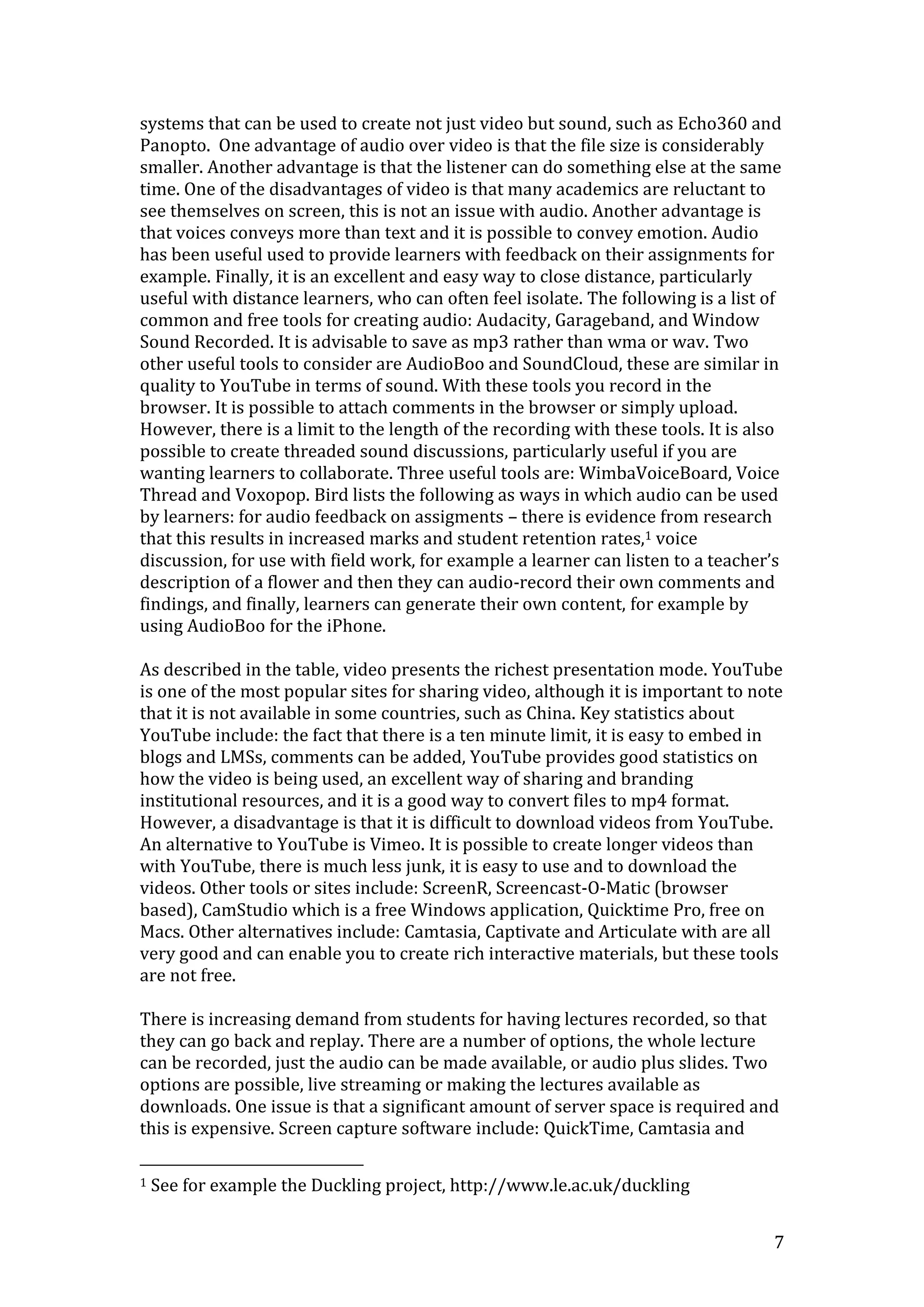 7
systems that can be used to create not just video but sound, such as Echo360 and
Panopto. One advantage of audio over video is that the file size is considerably
smaller. Another advantage is that the listener can do something else at the same
time. One of the disadvantages of video is that many academics are reluctant to
see themselves on screen, this is not an issue with audio. Another advantage is
that voices conveys more than text and it is possible to convey emotion. Audio
has been useful used to provide learners with feedback on their assignments for
example. Finally, it is an excellent and easy way to close distance, particularly
useful with distance learners, who can often feel isolate. The following is a list of
common and free tools for creating audio: Audacity, Garageband, and Window
Sound Recorded. It is advisable to save as mp3 rather than wma or wav. Two
other useful tools to consider are AudioBoo and SoundCloud, these are similar in
quality to YouTube in terms of sound. With these tools you record in the
browser. It is possible to attach comments in the browser or simply upload.
However, there is a limit to the length of the recording with these tools. It is also
possible to create threaded sound discussions, particularly useful if you are
wanting learners to collaborate. Three useful tools are: WimbaVoiceBoard, Voice
Thread and Voxopop. Bird lists the following as ways in which audio can be used
by learners: for audio feedback on assigments – there is evidence from research
that this results in increased marks and student retention rates,1 voice
discussion, for use with field work, for example a learner can listen to a teacher’s
description of a flower and then they can audio-record their own comments and
findings, and finally, learners can generate their own content, for example by
using AudioBoo for the iPhone.
As described in the table, video presents the richest presentation mode. YouTube
is one of the most popular sites for sharing video, although it is important to note
that it is not available in some countries, such as China. Key statistics about
YouTube include: the fact that there is a ten minute limit, it is easy to embed in
blogs and LMSs, comments can be added, YouTube provides good statistics on
how the video is being used, an excellent way of sharing and branding
institutional resources, and it is a good way to convert files to mp4 format.
However, a disadvantage is that it is difficult to download videos from YouTube.
An alternative to YouTube is Vimeo. It is possible to create longer videos than
with YouTube, there is much less junk, it is easy to use and to download the
videos. Other tools or sites include: ScreenR, Screencast-O-Matic (browser
based), CamStudio which is a free Windows application, Quicktime Pro, free on
Macs. Other alternatives include: Camtasia, Captivate and Articulate with are all
very good and can enable you to create rich interactive materials, but these tools
are not free.
There is increasing demand from students for having lectures recorded, so that
they can go back and replay. There are a number of options, the whole lecture
can be recorded, just the audio can be made available, or audio plus slides. Two
options are possible, live streaming or making the lectures available as
downloads. One issue is that a significant amount of server space is required and
this is expensive. Screen capture software include: QuickTime, Camtasia and
1 See for example the Duckling project, http://www.le.ac.uk/duckling
 