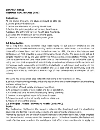 CHAPTER THREE
PRIMARY HEALTH CARE (PHC)
Objectives:
At the end of this unit, the student should be able to:
1.Define primary health care.
2.Define the elements of primary health care.
3.Define the principle/pillars of primary health care.
4.Discuss the different ways of health care financing.
5.Describe the millennium development goals.
6. Describe the sustainable development goals.
3.0 Introduction
For a long time, many countries have been trying to put greater emphasis on the
prevention of disease and on extending health services to underserved communities, but
these efforts have been met with limited success. In 1978, the Alma Ata International
conference on PHC provided a great stimulus to these efforts. The conference set as it
targets ”Health for all by the year 2000”.The Alma Ata declaration states: Primary Health
Care is essential health care made accessible to the community at an affordable cost by
using methods that are practical, scientifically sound and socially acceptable methods and
technology made universally accessible to individuals to individuals and families in the
community through their full participation and at a cost that the community and the
country can afford to maintain at every stage of their development in the spirit of self-
reliance.
The Alma Ata declaration also listed the following 8 key elements of PHC.
1.Education concerning primary prevailing health problems and the methods of preventing
and controlling them.
2.Promotion of food supply and proper nutrition.
3.An adequate supply of safe water and basic sanitation.
4.Maternal and child healthcare including family planning.
5 Immunization against major infectious diseases.
6.Prevention and control of locally endemic diseases.
8.Provision of essential drugs.
3.1 Principles /Pillars of Primary Health Care (PHC)
Equity:
The declaration highlighted the inequity between the developed and the developing
countries and termed it politically, socially and economically unacceptable.
Promoting equity is one of the greatest challenges facing many countries. Great progress
has been achieved in many countries in recent years. In the health sector, the fastest and
most effective way to reduce the social gaps that affect many countries is to apply the
 