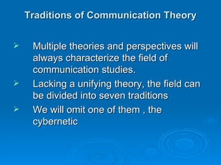 Traditions of Communication Theory


    Multiple theories and perspectives will
     always characterize the field of
     communication studies.
    Lacking a unifying theory, the field can
     be divided into seven traditions
    We will omit one of them , the
     cybernetic
 