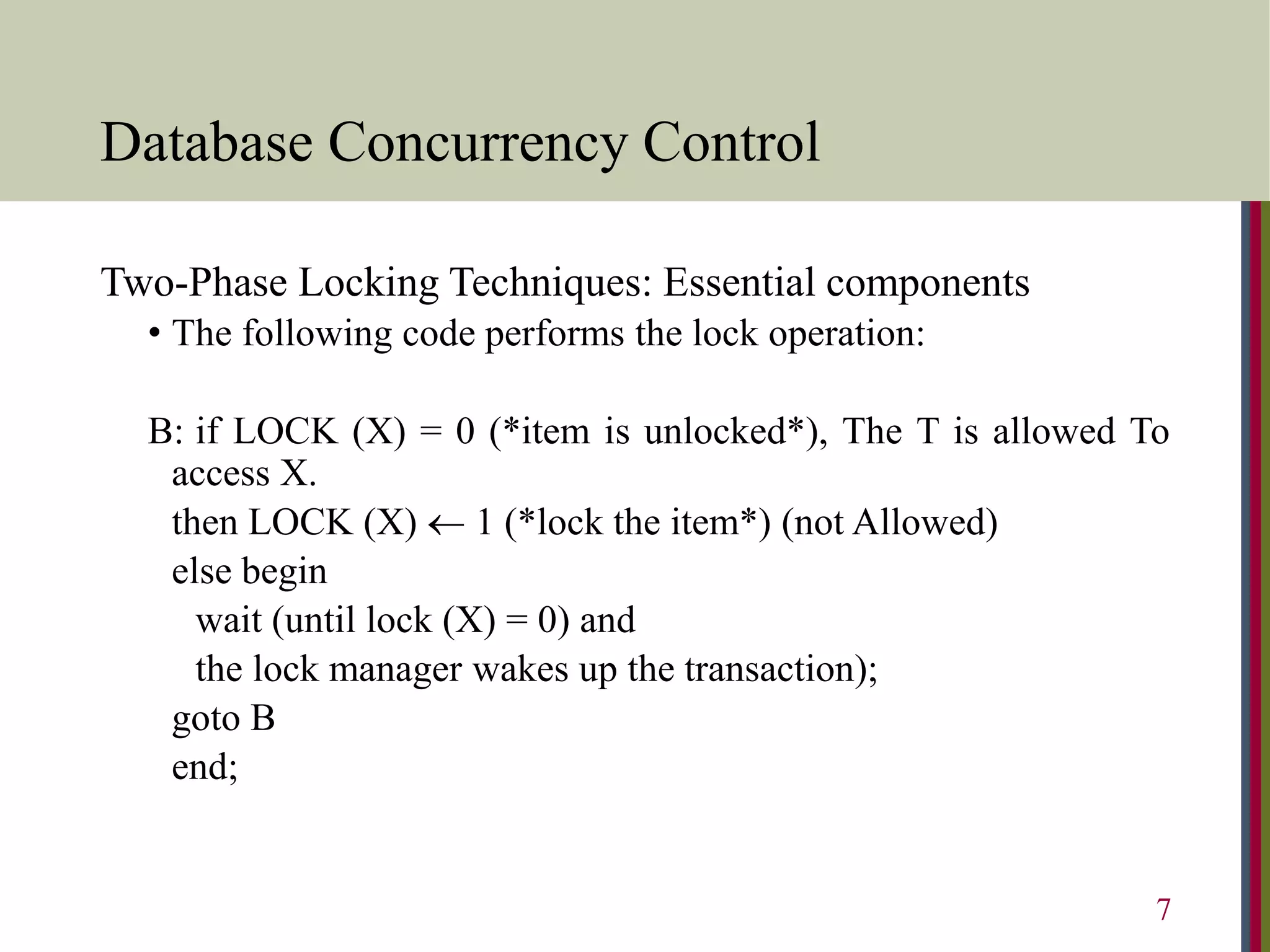 Database Concurrency Control
Two-Phase Locking Techniques: Essential components
• The following code performs the lock operation:
B: if LOCK (X) = 0 (*item is unlocked*), The T is allowed To
access X.
then LOCK (X)  1 (*lock the item*) (not Allowed)
else begin
wait (until lock (X) = 0) and
the lock manager wakes up the transaction);
goto B
end;
7
 