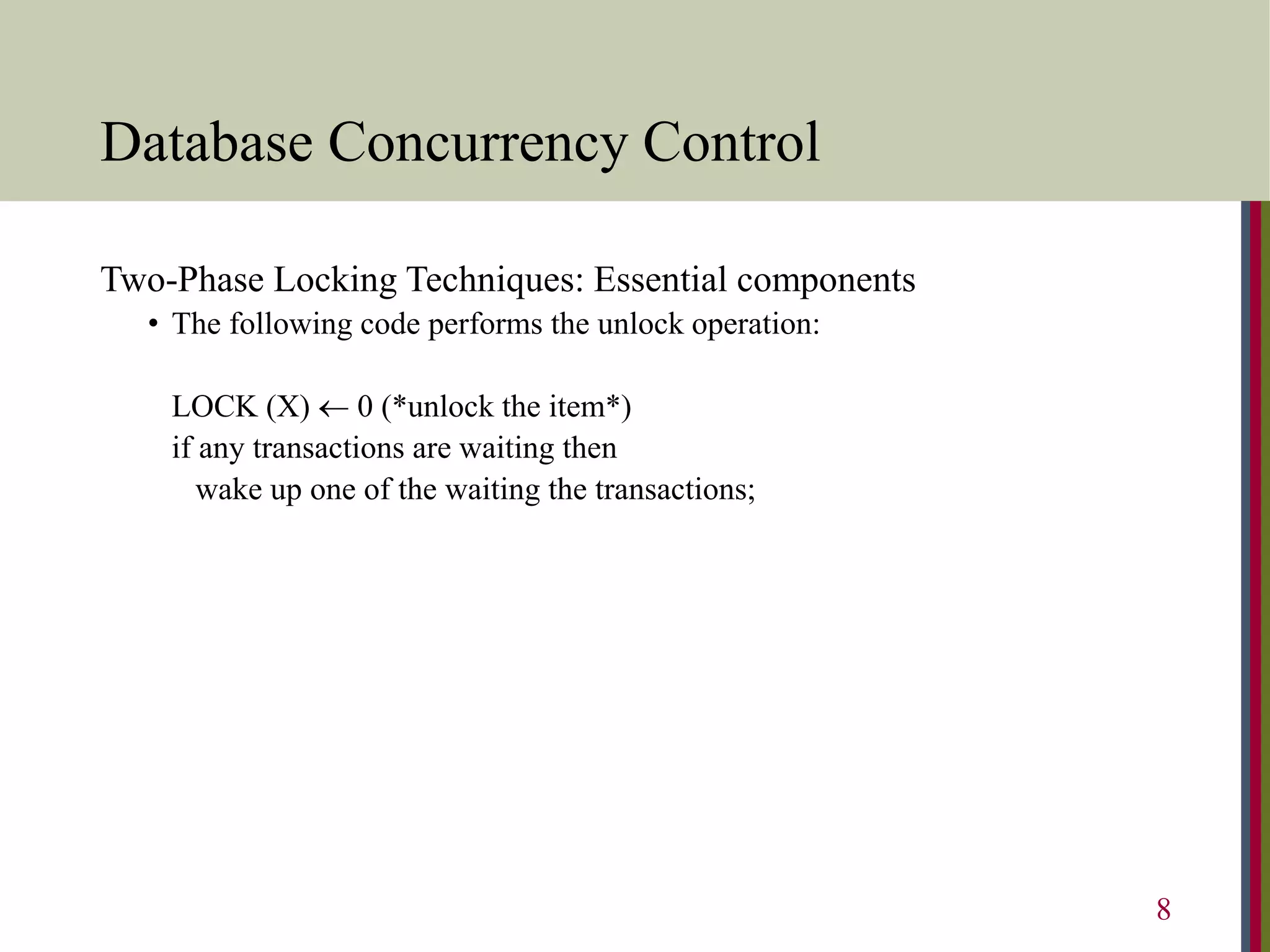 Database Concurrency Control
Two-Phase Locking Techniques: Essential components
• The following code performs the unlock operation:
LOCK (X)  0 (*unlock the item*)
if any transactions are waiting then
wake up one of the waiting the transactions;
8
 