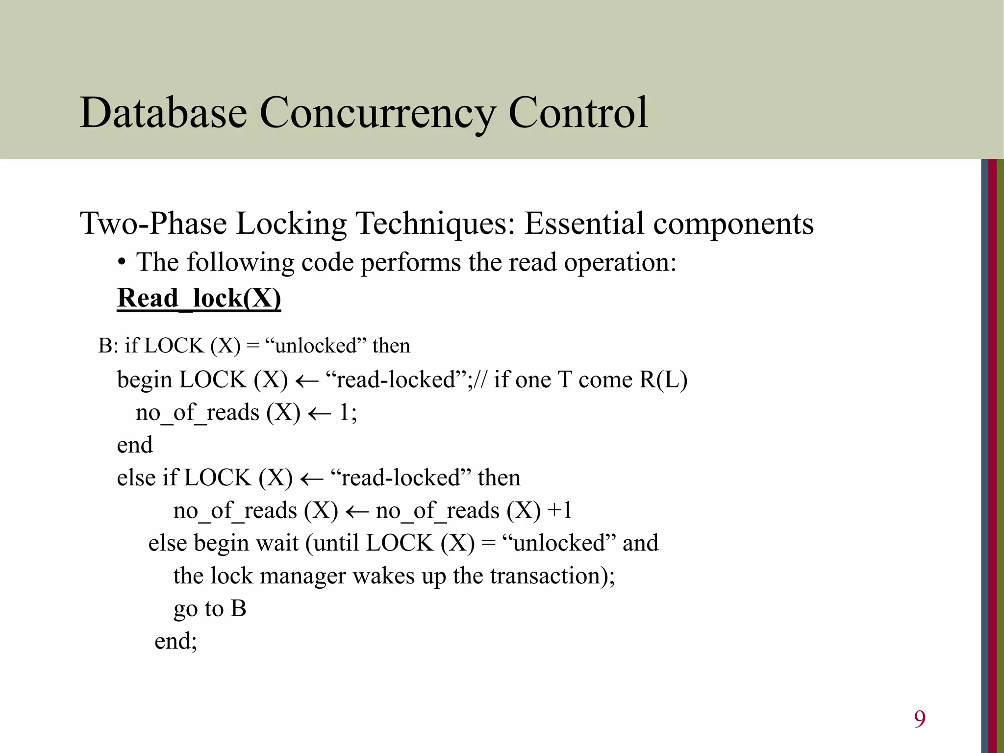 Database Concurrency Control
Two-Phase Locking Techniques: Essential components
• The following code performs the read operation:
Read_lock(X)
B: if LOCK (X) = “unlocked” then
begin LOCK (X)  “read-locked”;// if one T come R(L)
no_of_reads (X)  1;
end
else if LOCK (X)  “read-locked” then
no_of_reads (X)  no_of_reads (X) +1
else begin wait (until LOCK (X) = “unlocked” and
the lock manager wakes up the transaction);
go to B
end;
9
 