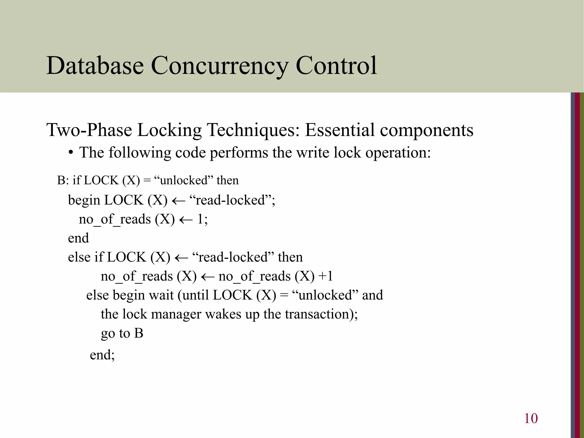 Database Concurrency Control
Two-Phase Locking Techniques: Essential components
• The following code performs the write lock operation:
B: if LOCK (X) = “unlocked” then
begin LOCK (X)  “read-locked”;
no_of_reads (X)  1;
end
else if LOCK (X)  “read-locked” then
no_of_reads (X)  no_of_reads (X) +1
else begin wait (until LOCK (X) = “unlocked” and
the lock manager wakes up the transaction);
go to B
end;
10
 