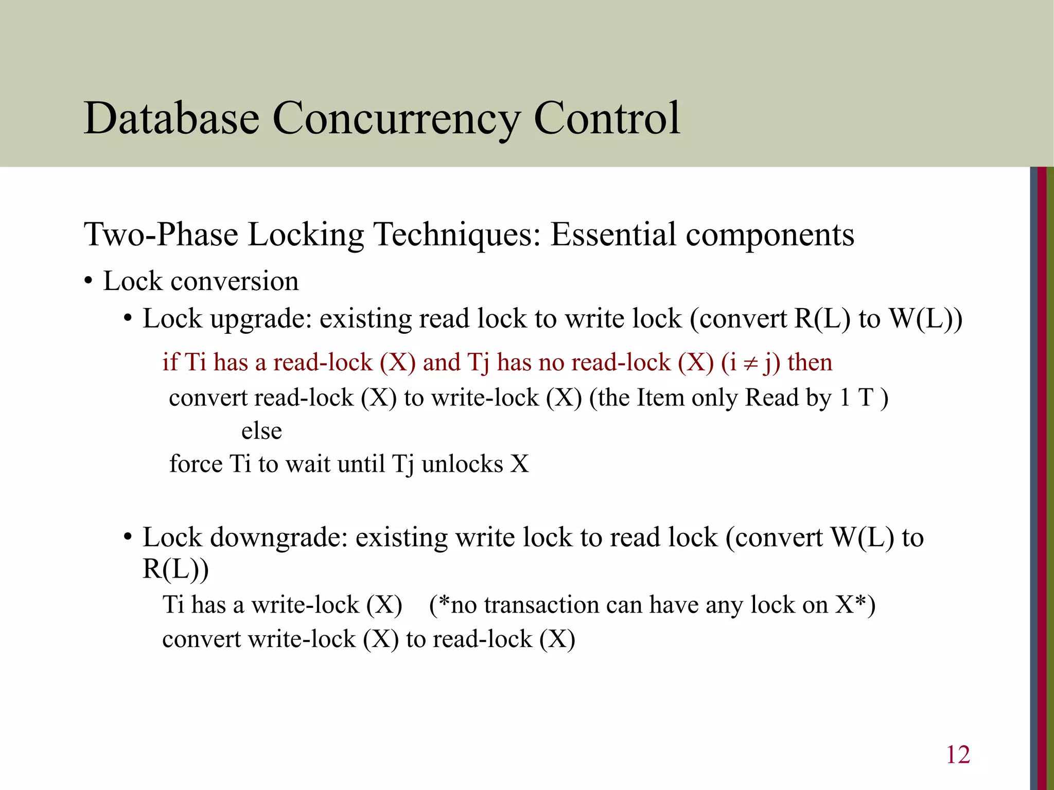 Database Concurrency Control
Two-Phase Locking Techniques: Essential components
• Lock conversion
• Lock upgrade: existing read lock to write lock (convert R(L) to W(L))
if Ti has a read-lock (X) and Tj has no read-lock (X) (i  j) then
convert read-lock (X) to write-lock (X) (the Item only Read by 1 T )
else
force Ti to wait until Tj unlocks X
• Lock downgrade: existing write lock to read lock (convert W(L) to
R(L))
Ti has a write-lock (X) (*no transaction can have any lock on X*)
convert write-lock (X) to read-lock (X)
12
 