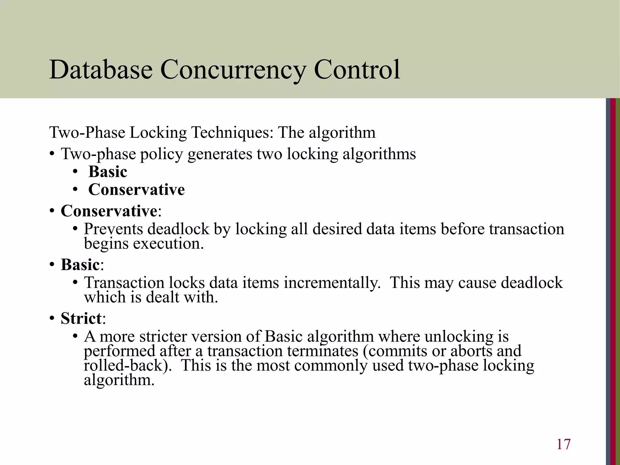 Database Concurrency Control
Two-Phase Locking Techniques: The algorithm
• Two-phase policy generates two locking algorithms
• Basic
• Conservative
• Conservative:
• Prevents deadlock by locking all desired data items before transaction
begins execution.
• Basic:
• Transaction locks data items incrementally. This may cause deadlock
which is dealt with.
• Strict:
• A more stricter version of Basic algorithm where unlocking is
performed after a transaction terminates (commits or aborts and
rolled-back). This is the most commonly used two-phase locking
algorithm.
17
 
