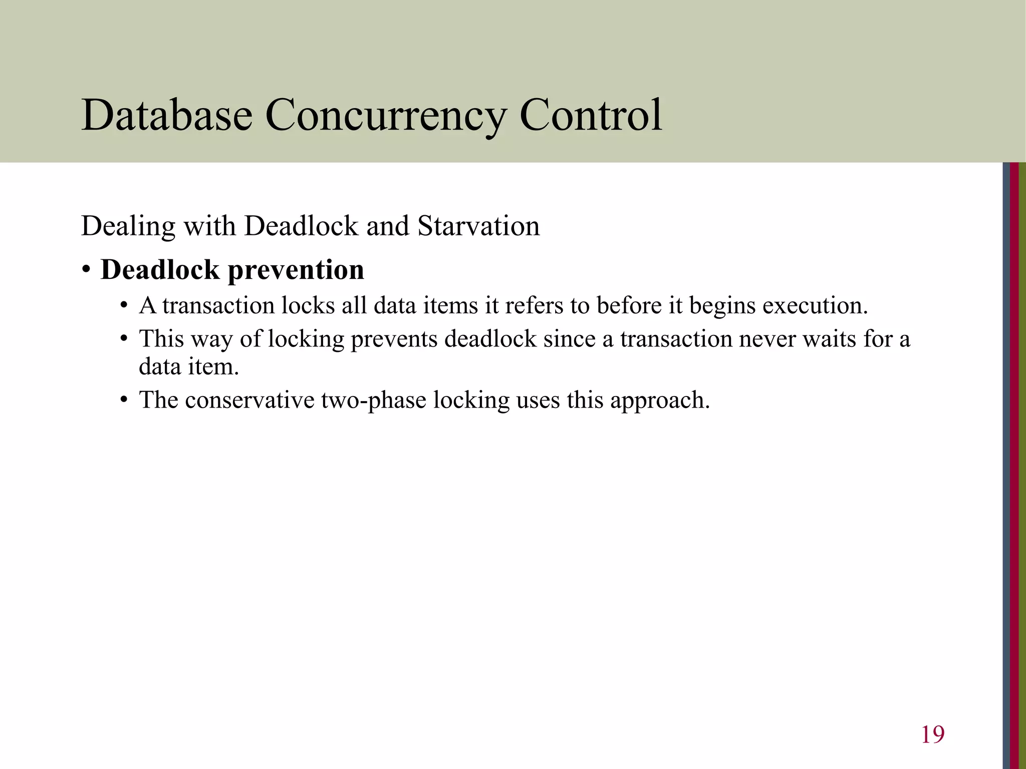 Database Concurrency Control
Dealing with Deadlock and Starvation
• Deadlock prevention
• A transaction locks all data items it refers to before it begins execution.
• This way of locking prevents deadlock since a transaction never waits for a
data item.
• The conservative two-phase locking uses this approach.
19
 