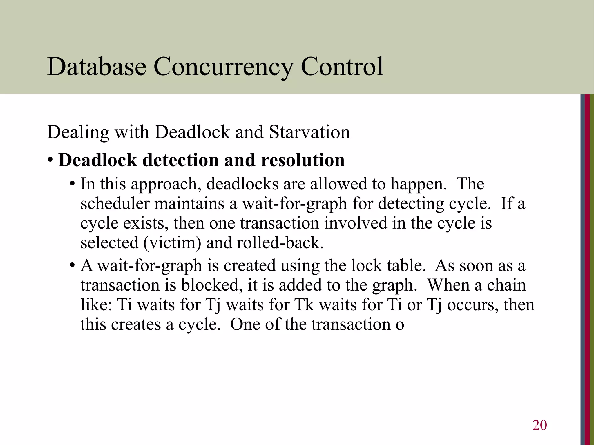 Database Concurrency Control
Dealing with Deadlock and Starvation
• Deadlock detection and resolution
• In this approach, deadlocks are allowed to happen. The
scheduler maintains a wait-for-graph for detecting cycle. If a
cycle exists, then one transaction involved in the cycle is
selected (victim) and rolled-back.
• A wait-for-graph is created using the lock table. As soon as a
transaction is blocked, it is added to the graph. When a chain
like: Ti waits for Tj waits for Tk waits for Ti or Tj occurs, then
this creates a cycle. One of the transaction o
20
 