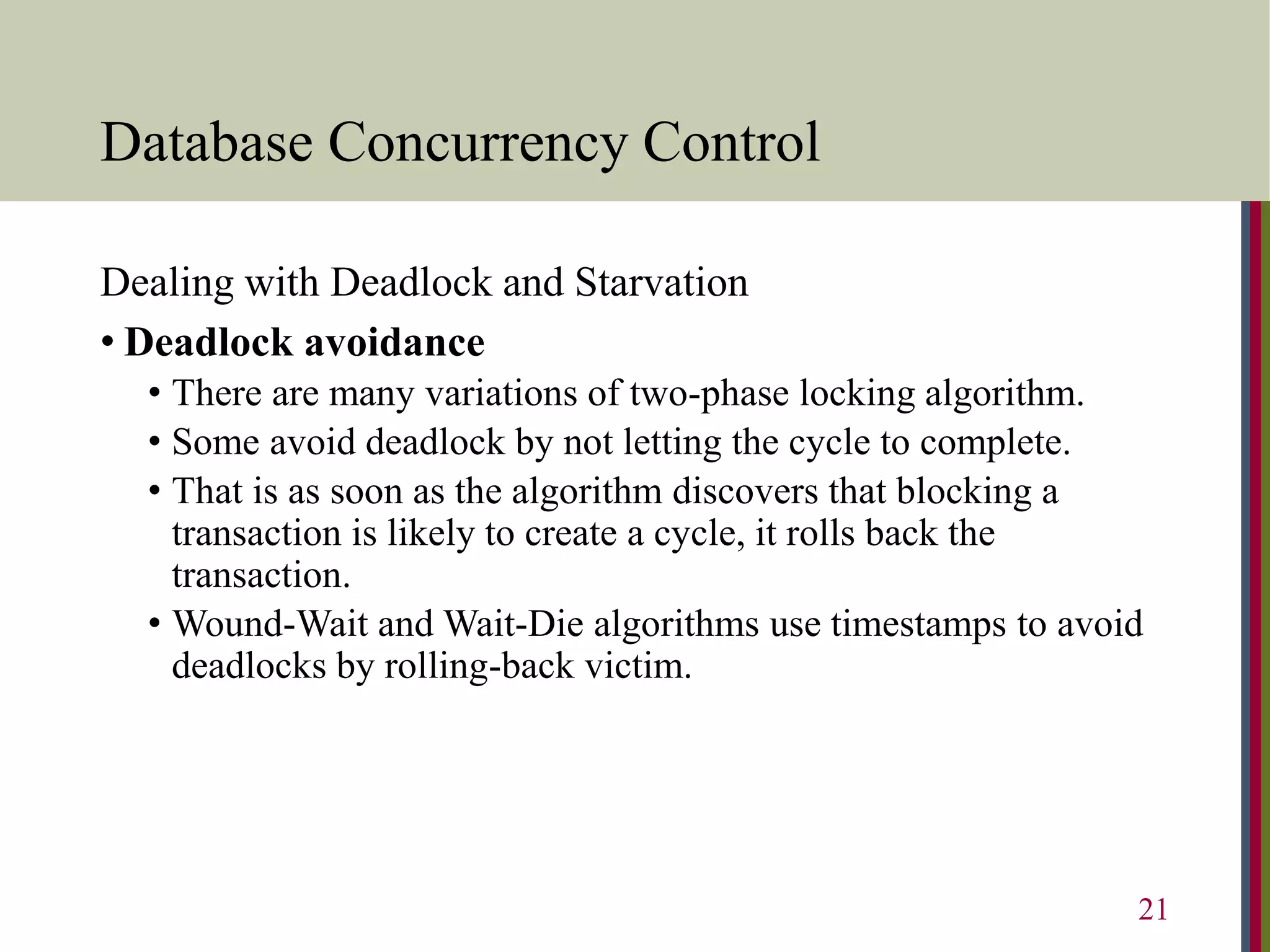 Database Concurrency Control
Dealing with Deadlock and Starvation
• Deadlock avoidance
• There are many variations of two-phase locking algorithm.
• Some avoid deadlock by not letting the cycle to complete.
• That is as soon as the algorithm discovers that blocking a
transaction is likely to create a cycle, it rolls back the
transaction.
• Wound-Wait and Wait-Die algorithms use timestamps to avoid
deadlocks by rolling-back victim.
21
 